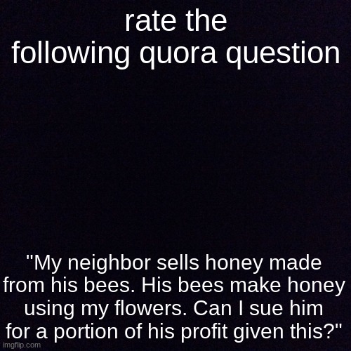 Black screen  | rate the following quora question; "My neighbor sells honey made from his bees. His bees make honey using my flowers. Can I sue him for a portion of his profit given this?" | image tagged in black screen | made w/ Imgflip meme maker