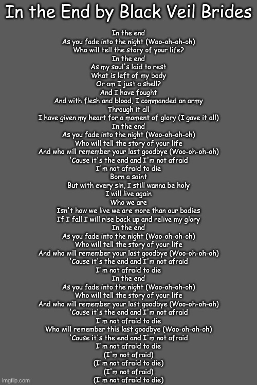 In The End by Black Veil Brides lyrics bc I think it's one of the best songs out there | In the End by Black Veil Brides; In the end
As you fade into the night (Woo-oh-oh-oh)
Who will tell the story of your life?
In the end
As my soul's laid to rest
What is left of my body
Or am I just a shell?
And I have fought
And with flesh and blood, I commanded an army
Through it all
I have given my heart for a moment of glory (I gave it all)
In the end
As you fade into the night (Woo-oh-oh-oh)
Who will tell the story of your life
And who will remember your last goodbye (Woo-oh-oh-oh)
'Cause it's the end and I'm not afraid
I'm not afraid to die
Born a saint
But with every sin, I still wanna be holy
I will live again
Who we are
Isn't how we live we are more than our bodies
If I fall I will rise back up and relive my glory
In the end
As you fade into the night (Woo-oh-oh-oh)
Who will tell the story of your life
And who will remember your last goodbye (Woo-oh-oh-oh)
'Cause it's the end and I'm not afraid
I'm not afraid to die
In the end
As you fade into the night (Woo-oh-oh-oh)
Who will tell the story of your life
And who will remember your last goodbye (Woo-oh-oh-oh)
'Cause it's the end and I'm not afraid
I'm not afraid to die
Who will remember this last goodbye (Woo-oh-oh-oh)
'Cause it's the end and I'm not afraid
I'm not afraid to die
(I'm not afraid)
(I'm not afraid to die)
(I'm not afraid)
(I'm not afraid to die) | image tagged in in the end,music,lyrics | made w/ Imgflip meme maker