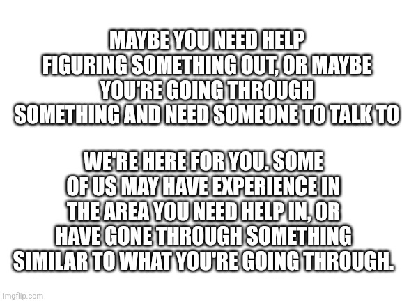 If you need help, don't be afraid to ask | MAYBE YOU NEED HELP FIGURING SOMETHING OUT, OR MAYBE YOU'RE GOING THROUGH SOMETHING AND NEED SOMEONE TO TALK TO; WE'RE HERE FOR YOU. SOME OF US MAY HAVE EXPERIENCE IN THE AREA YOU NEED HELP IN, OR HAVE GONE THROUGH SOMETHING SIMILAR TO WHAT YOU'RE GOING THROUGH. | image tagged in blank white template | made w/ Imgflip meme maker