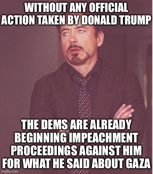 The Saga Continues | WITHOUT ANY OFFICIAL ACTION TAKEN BY DONALD TRUMP; THE DEMS ARE ALREADY BEGINNING IMPEACHMENT PROCEEDINGS AGAINST HIM FOR WHAT HE SAID ABOUT GAZA | image tagged in memes,face you make robert downey jr,liberal logic,stupid liberals,liberal hypocrisy,donald trump | made w/ Imgflip meme maker