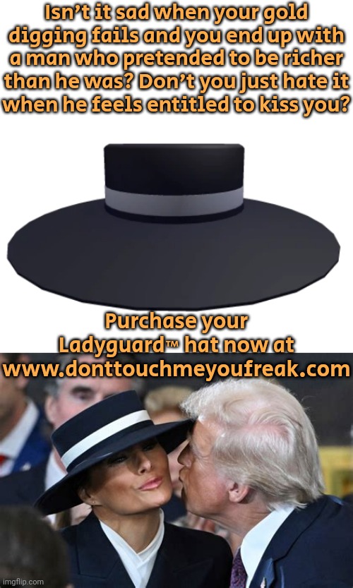 [Click here to see more] | Isn't it sad when your gold digging fails and you end up with a man who pretended to be richer than he was? Don't you just hate it
when he feels entitled to kiss you? Purchase your Ladyguard™ hat now at www.donttouchmeyoufreak.com | image tagged in melanieshatofprotection,advertisement,thoroughly modern marriage,hide the pain,grossed out | made w/ Imgflip meme maker