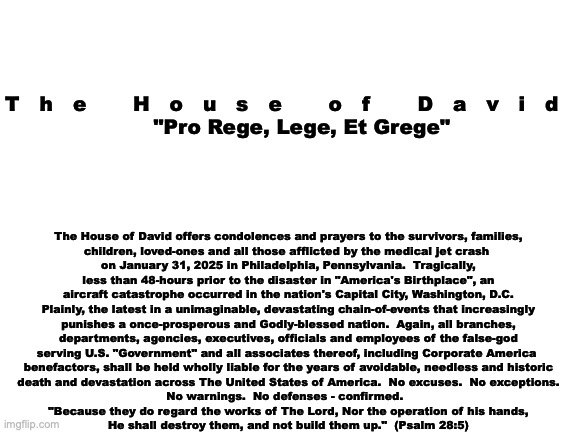 Official Statement:  Philadelphia Airplane Disaster | The House of David offers condolences and prayers to the survivors, families,

children, loved-ones and all those afflicted by the medical jet crash 
on January 31, 2025 in Philadelphia, Pennsylvania.  Tragically,
less than 48-hours prior to the disaster in "America's Birthplace", an
aircraft catastrophe occurred in the nation's Capital City, Washington, D.C.
Plainly, the latest in a unimaginable, devastating chain-of-events that increasingly
punishes a once-prosperous and Godly-blessed nation.  Again, all branches,
departments, agencies, executives, officials and employees of the false-god
serving U.S. "Government" and all associates thereof, including Corporate America 
benefactors, shall be held wholly liable for the years of avoidable, needless and historic
death and devastation across The United States of America.  No excuses.  No exceptions.
No warnings.  No defenses - confirmed.  
"Because they do regard the works of The Lord, Nor the operation of his hands,
He shall destroy them, and not build them up."  (Psalm 28:5); T   h   e       H   o   u   s   e       o   f       D   a   v   i   d
      "Pro Rege, Lege, Et Grege" | image tagged in the scroll of truth | made w/ Imgflip meme maker