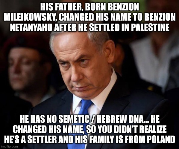 Not Jewish | HIS FATHER, BORN BENZION MILEIKOWSKY, CHANGED HIS NAME TO BENZION NETANYAHU AFTER HE SETTLED IN PALESTINE; HE HAS NO SEMETIC / HEBREW DNA… HE CHANGED HIS NAME, SO YOU DIDN’T REALIZE HE’S A SETTLER AND HIS FAMILY IS FROM POLAND | image tagged in netanyahu,fake,poland,palestine,zionist | made w/ Imgflip meme maker