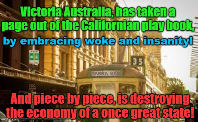 Victoria Australia. the new California, embracing wokeness and insanity. | Victoria Australia, has taken a page out of the Californian play book, by embracing woke and insanity! YARRA MAN; And piece by piece, is destroying the economy of a once great state! | image tagged in self gratification by proxy,far left,progressive,labor,horrific,tragedy | made w/ Imgflip meme maker