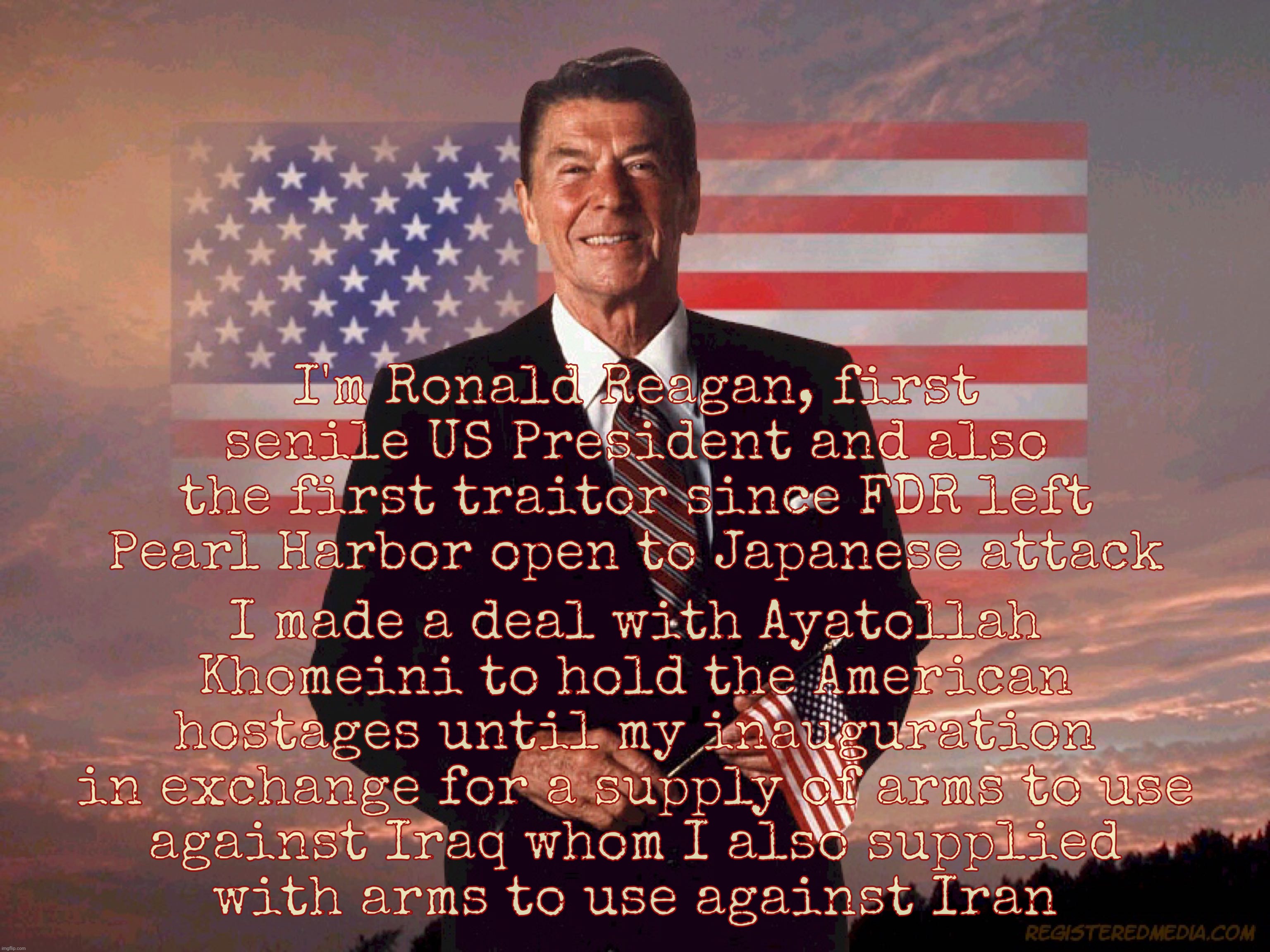 For those who get their knowledge of Reagan from one-paragraph entries limited to the scope of his wondrous messianic properties | I made a deal with Ayatollah Khomeini to hold the American hostages until my inauguration in exchange for a supply of arms to use
against Iraq whom I also supplied
with arms to use against Iran; I'm Ronald Reagan, first senile US President and also the first traitor since FDR left Pearl Harbor open to Japanese attack | image tagged in ronald reagan,ayatollah khomeini,the american hostages,444 days,because of a deal reagan made with khomeini,traitor | made w/ Imgflip meme maker