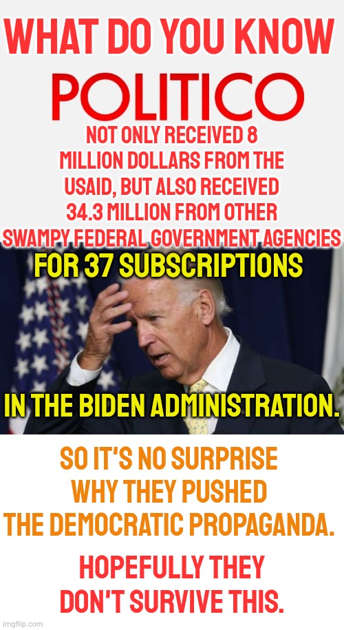 Hopefully They Don't Survive This | WHAT DO YOU KNOW; NOT ONLY RECEIVED 8 MILLION DOLLARS FROM THE USAID, BUT ALSO RECEIVED 34.3 MILLION FROM OTHER SWAMPY FEDERAL GOVERNMENT AGENCIES; FOR 37 SUBSCRIPTIONS; IN THE BIDEN ADMINISTRATION. SO IT'S NO SURPRISE WHY THEY PUSHED THE DEMOCRATIC PROPAGANDA. HOPEFULLY THEY DON'T SURVIVE THIS. | image tagged in politico banner,joe biden worries,government,media,politics,memes | made w/ Imgflip meme maker