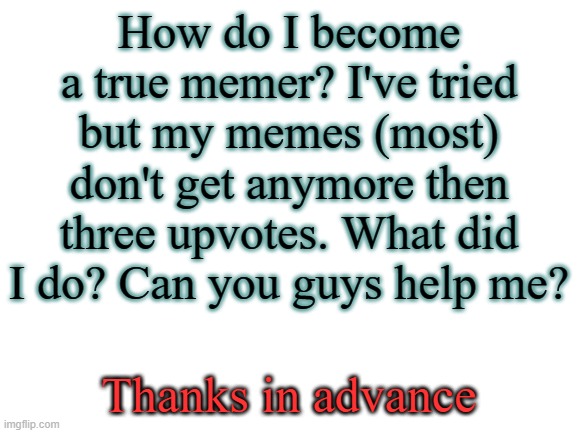 Just looking for advice | How do I become a true memer? I've tried but my memes (most) don't get anymore then three upvotes. What did I do? Can you guys help me? Thanks in advance | image tagged in blank white template | made w/ Imgflip meme maker