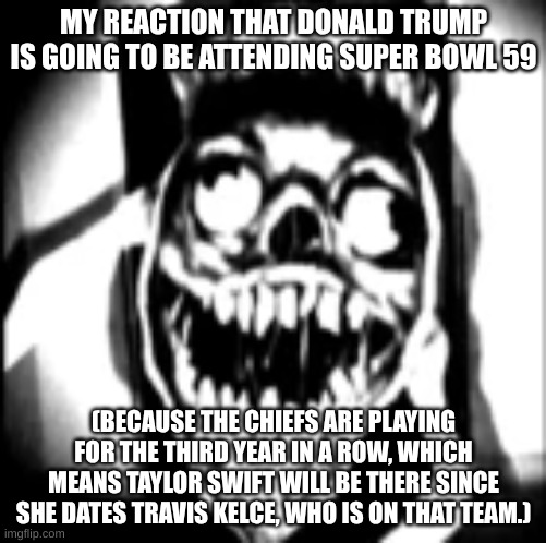 Welp, looks like we've reached the true final layer of my abyss of nightmares. | MY REACTION THAT DONALD TRUMP IS GOING TO BE ATTENDING SUPER BOWL 59; (BECAUSE THE CHIEFS ARE PLAYING FOR THE THIRD YEAR IN A ROW, WHICH MEANS TAYLOR SWIFT WILL BE THERE SINCE SHE DATES TRAVIS KELCE, WHO IS ON THAT TEAM.) | image tagged in phase 30,taylor swift,trump sucks,super bowl,travis kelce,kansas city chiefs | made w/ Imgflip meme maker