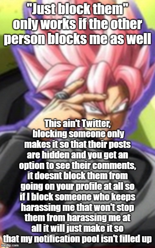 Smart goku black | "Just block them" only works if the other person blocks me as well; This ain't Twitter,  blocking someone only makes it so that their posts are hidden and you get an option to see their comments, it doesnt block them from going on your profile at all so if I block someone who keeps harassing me that won't stop them from harassing me at all it will just make it so that my notification pool isn't filled up | image tagged in smart goku black | made w/ Imgflip meme maker