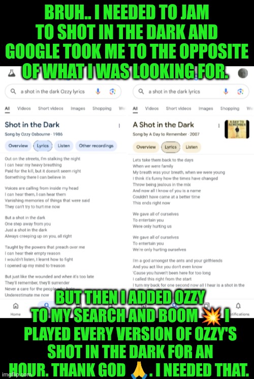 Funny | BRUH.. I NEEDED TO JAM TO SHOT IN THE DARK AND GOOGLE TOOK ME TO THE OPPOSITE OF WHAT I WAS LOOKING FOR. BUT THEN I ADDED OZZY TO MY SEARCH AND BOOM 💥 I PLAYED EVERY VERSION OF OZZY'S SHOT IN THE DARK FOR AN HOUR. THANK GOD 🙏. I NEEDED THAT. | image tagged in funny,ozzy,rock music,music video,singers,musicians | made w/ Imgflip meme maker