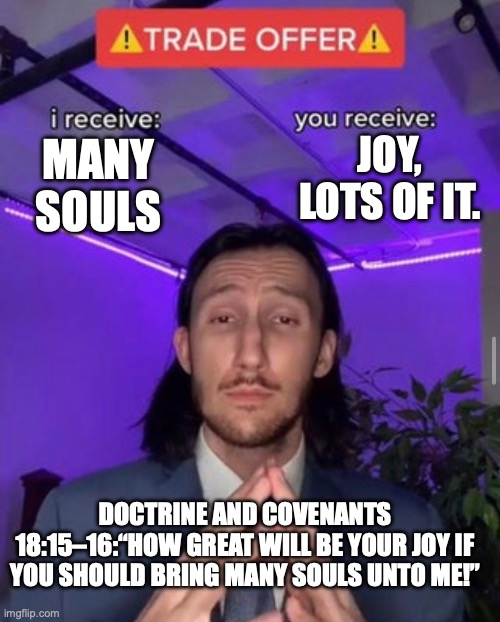 i receive you receive | JOY, LOTS OF IT. MANY SOULS; DOCTRINE AND COVENANTS 18:15–16:“HOW GREAT WILL BE YOUR JOY IF YOU SHOULD BRING MANY SOULS UNTO ME!” | image tagged in i receive you receive | made w/ Imgflip meme maker