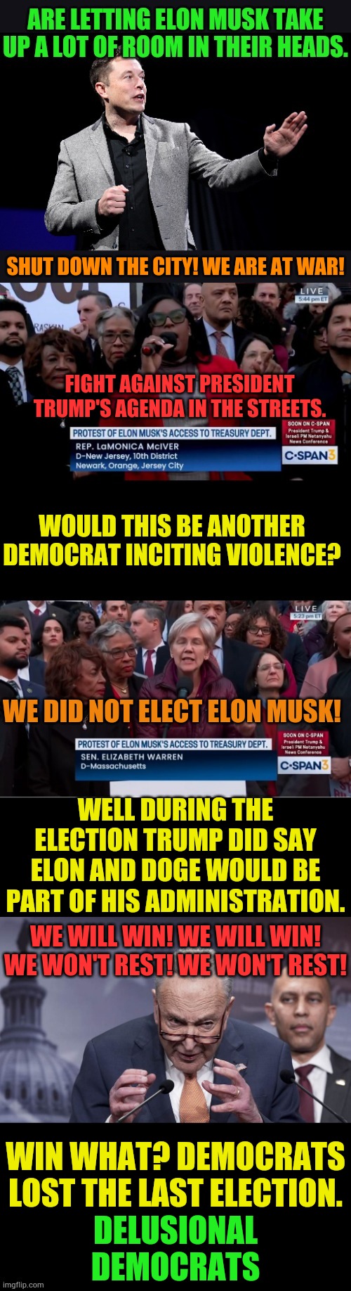 Delusional Democrats | SHUT DOWN THE CITY! WE ARE AT WAR! FIGHT AGAINST PRESIDENT TRUMP'S AGENDA IN THE STREETS. WOULD THIS BE ANOTHER DEMOCRAT INCITING VIOLENCE? WE DID NOT ELECT ELON MUSK! WELL DURING THE ELECTION TRUMP DID SAY ELON AND DOGE WOULD BE PART OF HIS ADMINISTRATION. WE WILL WIN! WE WILL WIN! WE WON'T REST! WE WON'T REST! WIN WHAT? DEMOCRATS LOST THE LAST ELECTION. DELUSIONAL DEMOCRATS | image tagged in memes,politics,delusional,demotivationals,blame,elon musk | made w/ Imgflip meme maker