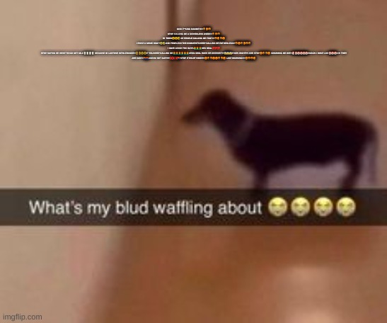 What's my blud waffling about | GOD F**KING DAMMIT!!!!!!🤬😡🤬
STOP CALLING ME A FATHERLESS USER!!!!🤬😡🤬
IM TIRED😩😩😩 OF PEOPLE CALLING ME THAT!!!!🤬😡🤬😡
I POST A MEME RIGHT🤣🤣AND PEOPLE IN THE COMMENTS KEEP CALLING ME FATHERLESS!!!🤬😡🤬😡🤬🤬
I HAVE A DAD YOU GUYS👨‍🦰👨‍🦰👨‍🦰HES REAL💯💯💯
STOP SAYING HE WENT TO GO GET MILK🥛🥛🥛🥛 BECAUSE IM LACTOSE INTOLERANCE!!!🤓🤓🤓🤓IF YOU KEEP CALLING ME👨‍🦰👨‍🦰👨‍🦰👨‍🦰👨‍🦰👨‍🦰LESS I WILL HACK UR ACCOUNT!!!😱😱😱THATS RIGHT!!!! AND STOP😡🤬🤬😡 SPAMMING ME WITH🤡🤡🤡🤡🤡🤡EMOJIS I DONT LIKE🤡🤡🤡S!!!! THEY ARE GAY!!!!🏳️‍🌈🏳️‍🌈AND IM NOT GAY!!!!!!❌❌❌🏳️‍🌈STOP IT RIGHT NOW!!!!!😡🤬🤬😡😡🤬🤬😡 LAST WARNING!!!!!😡🤬🤬😡 | image tagged in what's my blud waffling about | made w/ Imgflip meme maker