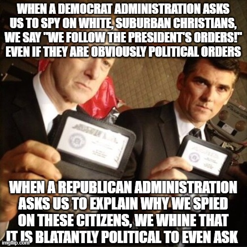 FBI | WHEN A DEMOCRAT ADMINISTRATION ASKS US TO SPY ON WHITE, SUBURBAN CHRISTIANS, WE SAY "WE FOLLOW THE PRESIDENT'S ORDERS!" EVEN IF THEY ARE OBVIOUSLY POLITICAL ORDERS; WHEN A REPUBLICAN ADMINISTRATION ASKS US TO EXPLAIN WHY WE SPIED ON THESE CITIZENS, WE WHINE THAT IT IS BLATANTLY POLITICAL TO EVEN ASK | image tagged in fbi | made w/ Imgflip meme maker