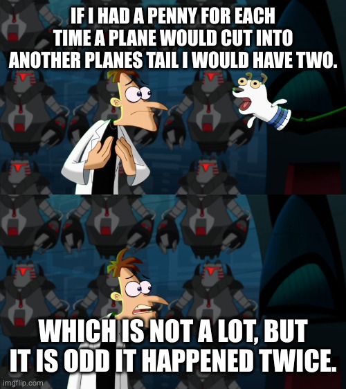 if i had a nickel for everytime | IF I HAD A PENNY FOR EACH TIME A PLANE WOULD CUT INTO ANOTHER PLANES TAIL I WOULD HAVE TWO. WHICH IS NOT A LOT, BUT IT IS ODD IT HAPPENED TWICE. | image tagged in if i had a nickel for everytime | made w/ Imgflip meme maker