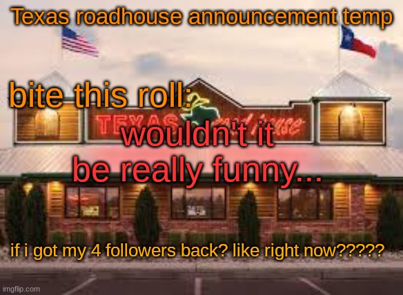 Texas roadhouse anouncemeng | wouldn't it be really funny... if i got my 4 followers back? like right now????? | image tagged in texas roadhouse anouncemeng | made w/ Imgflip meme maker