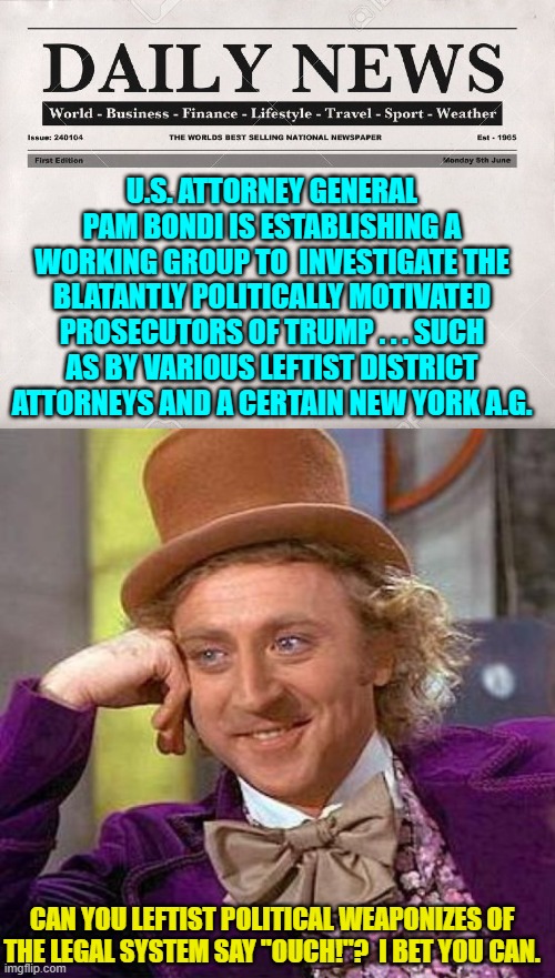 What goes around comes around leftists.  Enjoy Karma. | U.S. ATTORNEY GENERAL PAM BONDI IS ESTABLISHING A WORKING GROUP TO  INVESTIGATE THE BLATANTLY POLITICALLY MOTIVATED PROSECUTORS OF TRUMP . . . SUCH AS BY VARIOUS LEFTIST DISTRICT ATTORNEYS AND A CERTAIN NEW YORK A.G. CAN YOU LEFTIST POLITICAL WEAPONIZES OF THE LEGAL SYSTEM SAY "OUCH!"?  I BET YOU CAN. | image tagged in newspaper | made w/ Imgflip meme maker