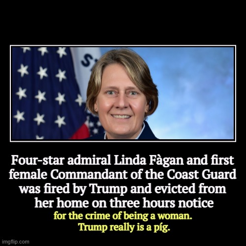 Four-star admiral Linda Fàgan and first 
female Commandant of the Coast Guard 
was fired by Trump and evicted from 
her home on three hours  | image tagged in funny,demotivationals,coast guard,woman,trump,pig | made w/ Imgflip demotivational maker