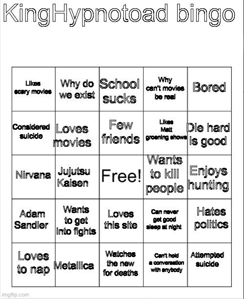 Bingo | KingHypnotoad bingo; Why do we exist; School sucks; Bored; Likes scary movies; Why can’t movies be real; Few friends; Likes Matt groening shows; Considered suicide; Die hard is good; Loves movies; Wants to kill people; Nirvana; Enjoys hunting; Jujutsu Kaisen; Hates politics; Adam Sandler; Wants to get into fights; Loves this site; Can never get good sleep at night; Attempted suicide; Metallica; Loves to nap; Watches the new for deaths; Can’t hold a conversation with anybody | image tagged in blank bingo | made w/ Imgflip meme maker