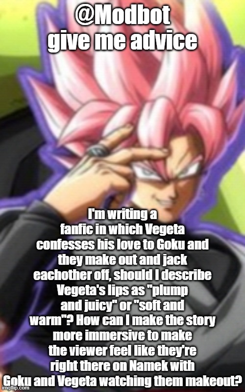 Smart goku black | @Modbot give me advice; I'm writing a fanfic in which Vegeta confesses his love to Goku and they make out and jack eachother off, should I describe Vegeta's lips as "plump and juicy" or "soft and warm"? How can I make the story more immersive to make the viewer feel like they're right there on Namek with Goku and Vegeta watching them makeout? | image tagged in smart goku black | made w/ Imgflip meme maker