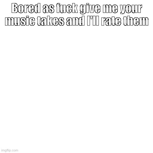 Bored as fuck give me your music takes and I'll rate them | made w/ Imgflip meme maker