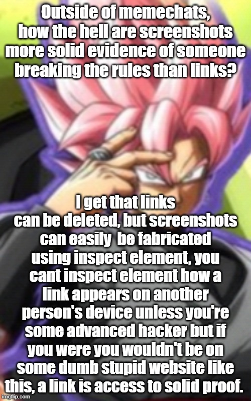 Smart goku black | Outside of memechats, how the hell are screenshots more solid evidence of someone breaking the rules than links? I get that links can be deleted, but screenshots can easily  be fabricated using inspect element, you cant inspect element how a link appears on another person's device unless you're some advanced hacker but if you were you wouldn't be on some dumb stupid website like this, a link is access to solid proof. | image tagged in smart goku black | made w/ Imgflip meme maker