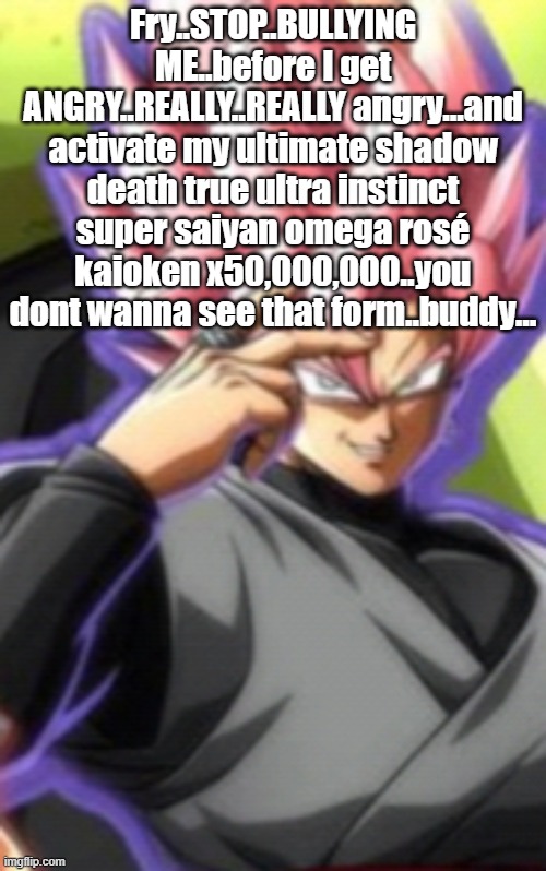 Smart goku black | Fry..STOP..BULLYING ME..before I get ANGRY..REALLY..REALLY angry...and activate my ultimate shadow death true ultra instinct super saiyan omega rosé kaioken x50,000,000..you dont wanna see that form..buddy... | image tagged in smart goku black | made w/ Imgflip meme maker