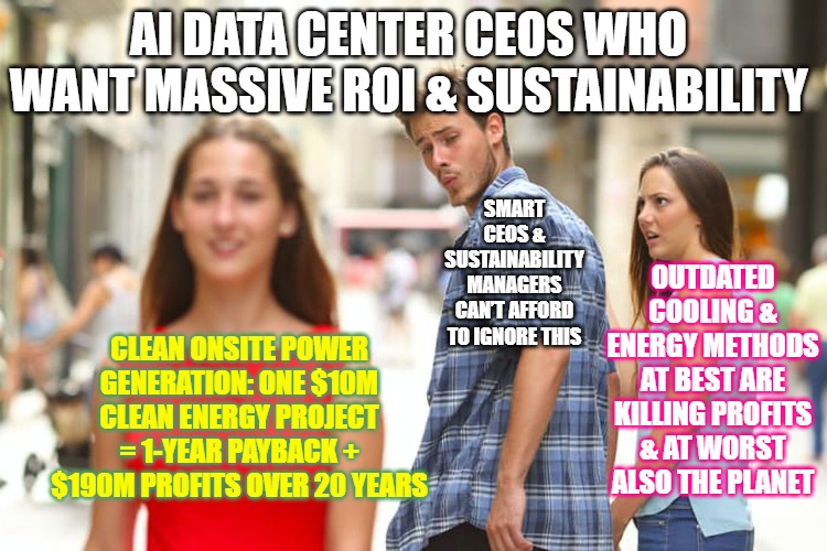 AI Data Center CEOs Who Want Massive ROI and Resiliency | AI DATA CENTER CEOS WHO WANT MASSIVE ROI & SUSTAINABILITY; SMART CEOS & SUSTAINABILITY MANAGERS CAN’T AFFORD TO IGNORE THIS; OUTDATED COOLING & ENERGY METHODS AT BEST ARE KILLING PROFITS & AT WORST ALSO THE PLANET; CLEAN ONSITE POWER GENERATION: ONE $10M CLEAN ENERGY PROJECT = 1-YEAR PAYBACK + $190M PROFITS OVER 20 YEARS | image tagged in memes,distracted boyfriend,data,ai data center energy savings | made w/ Imgflip meme maker