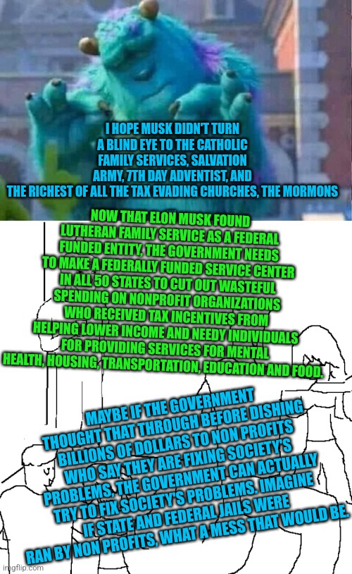 I HOPE MUSK DIDN'T TURN A BLIND EYE TO THE CATHOLIC FAMILY SERVICES, SALVATION ARMY, 7TH DAY ADVENTIST, AND THE RICHEST OF ALL THE TAX EVADING CHURCHES, THE MORMONS
.... NOW THAT ELON MUSK FOUND LUTHERAN FAMILY SERVICE AS A FEDERAL FUNDED ENTITY, THE GOVERNMENT NEEDS TO MAKE A FEDERALLY FUNDED SERVICE CENTER IN ALL 50 STATES TO CUT OUT WASTEFUL SPENDING ON NONPROFIT ORGANIZATIONS WHO RECEIVED TAX INCENTIVES FROM HELPING LOWER INCOME AND NEEDY INDIVIDUALS FOR PROVIDING SERVICES FOR MENTAL HEALTH, HOUSING, TRANSPORTATION, EDUCATION AND FOOD. MAYBE IF THE GOVERNMENT THOUGHT THAT THROUGH BEFORE DISHING BILLIONS OF DOLLARS TO NON PROFITS WHO SAY THEY ARE FIXING SOCIETY'S PROBLEMS, THE GOVERNMENT CAN ACTUALLY TRY TO FIX SOCIETY'S PROBLEMS. IMAGINE IF STATE AND FEDERAL JAILS WERE RAN BY NON PROFITS, WHAT A MESS THAT WOULD BE. | image tagged in sully shutdown,they don't know | made w/ Imgflip meme maker