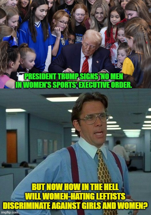 It's a leftist conundrum, for sure. | PRESIDENT TRUMP SIGNS 'NO MEN IN WOMEN'S SPORTS' EXECUTIVE ORDER. BUT NOW HOW IN THE HELL WILL WOMEN-HATING LEFTISTS DISCRIMINATE AGAINST GIRLS AND WOMEN? | image tagged in yep | made w/ Imgflip meme maker