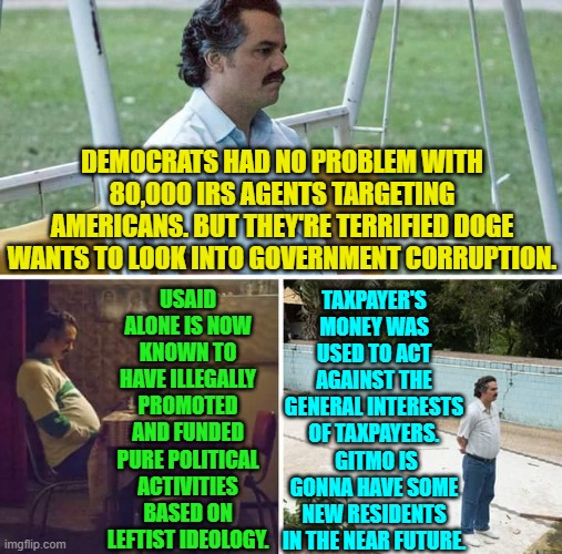 Well . . . we can hope, anyway. | DEMOCRATS HAD NO PROBLEM WITH 80,000 IRS AGENTS TARGETING AMERICANS. BUT THEY'RE TERRIFIED DOGE WANTS TO LOOK INTO GOVERNMENT CORRUPTION. TAXPAYER'S MONEY WAS USED TO ACT AGAINST THE GENERAL INTERESTS OF TAXPAYERS.  GITMO IS GONNA HAVE SOME NEW RESIDENTS IN THE NEAR FUTURE. USAID ALONE IS NOW KNOWN TO HAVE ILLEGALLY PROMOTED AND FUNDED PURE POLITICAL ACTIVITIES BASED ON LEFTIST IDEOLOGY. | image tagged in sad pablo escobar | made w/ Imgflip meme maker