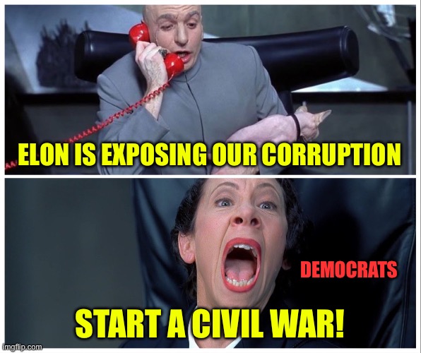 Dr Evil and Frau Yelling | ELON IS EXPOSING OUR CORRUPTION; DEMOCRATS; START A CIVIL WAR! | image tagged in dr evil and frau yelling,liberal logic,government corruption | made w/ Imgflip meme maker