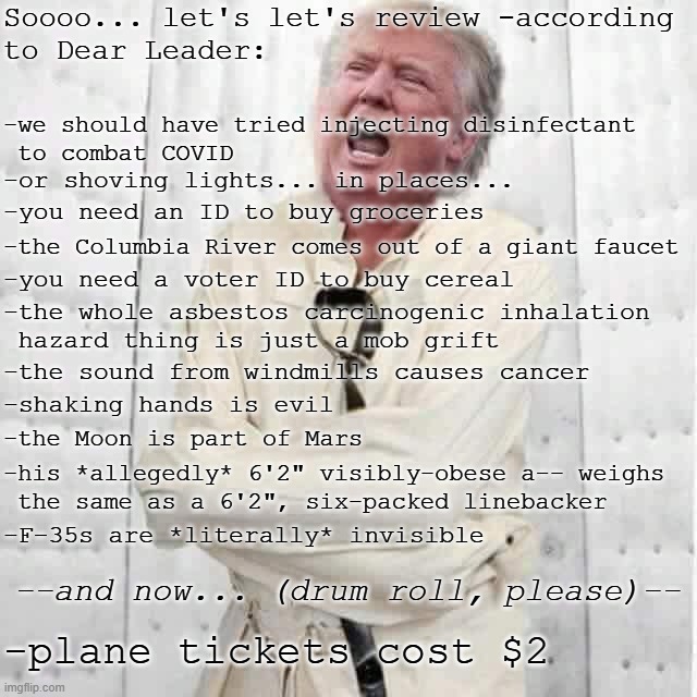 "In retrospect, Trump managing to bankrupt four casinos is making a bit more sense." *OR* "Disconnected from reality" | Soooo... let's let's review -according
to Dear Leader:; -we should have tried injecting disinfectant
 to combat COVID; -or shoving lights... in places... -you need an ID to buy groceries; -the Columbia River comes out of a giant faucet; -you need a voter ID to buy cereal; -the whole asbestos carcinogenic inhalation
 hazard thing is just a mob grift; -the sound from windmills causes cancer; -shaking hands is evil; -the Moon is part of Mars; -his *allegedly* 6'2" visibly-obese a-- weighs
 the same as a 6'2", six-packed linebacker; -F-35s are *literally* invisible; --and now... (drum roll, please)--; -plane tickets cost $2 | image tagged in crazy trump,trump unfit unqualified dangerous,lunatic | made w/ Imgflip meme maker