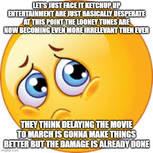 it's too late to fix things the damage is done | LET'S JUST FACE IT KETCHUP UP ENTERTAINMENT ARE JUST BASICALLY DESPERATE AT THIS POINT THE LOONEY TUNES ARE NOW BECOMING EVEN MORE IRRELEVANT THEN EVER; THEY THINK DELAYING THE MOVIE TO MARCH IS GONNA MAKE THINGS BETTER BUT THE DAMAGE IS ALREADY DONE | image tagged in sad face,prediction,ketchup entertainment,the damage is done | made w/ Imgflip meme maker