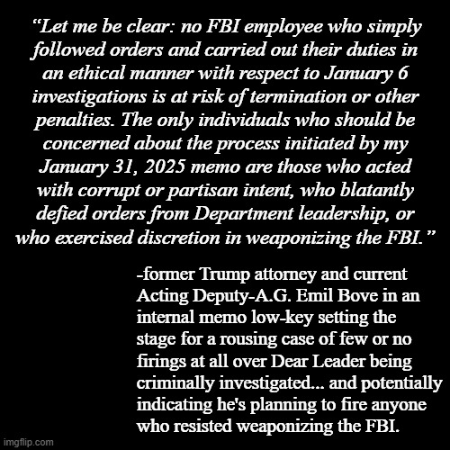 That last part of the quote is super sus. | “Let me be clear: no FBI employee who simply
followed orders and carried out their duties in
an ethical manner with respect to January 6
investigations is at risk of termination or other
penalties. The only individuals who should be
concerned about the process initiated by my
January 31, 2025 memo are those who acted
with corrupt or partisan intent, who blatantly
defied orders from Department leadership, or
who exercised discretion in weaponizing the FBI.”; -former Trump attorney and current
Acting Deputy-A.G. Emil Bove in an
internal memo low-key setting the
stage for a rousing case of few or no
firings at all over Dear Leader being
criminally investigated... and potentially
indicating he's planning to fire anyone
who resisted weaponizing the FBI. | image tagged in fbi,quote,quotes | made w/ Imgflip meme maker