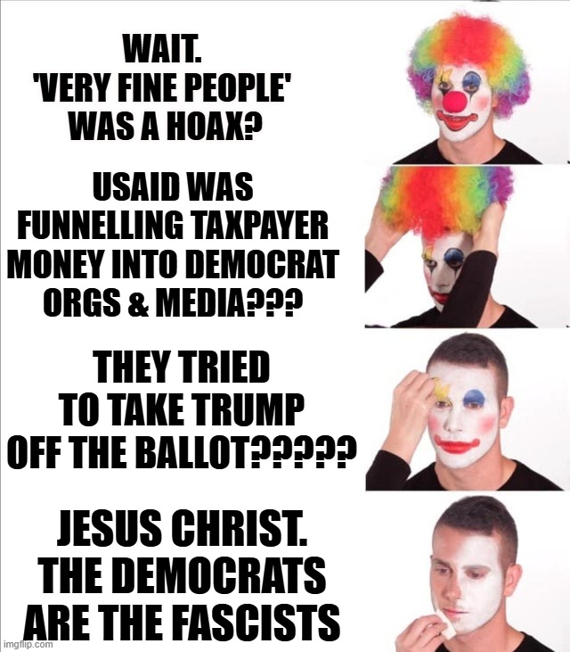 This isn't even 10% of the crazy stuff they've done. | WAIT. 
'VERY FINE PEOPLE' 
WAS A HOAX? USAID WAS FUNNELLING TAXPAYER MONEY INTO DEMOCRAT
ORGS & MEDIA??? THEY TRIED TO TAKE TRUMP OFF THE BALLOT????? JESUS CHRIST.
THE DEMOCRATS ARE THE FASCISTS | image tagged in reverse clown makeup | made w/ Imgflip meme maker