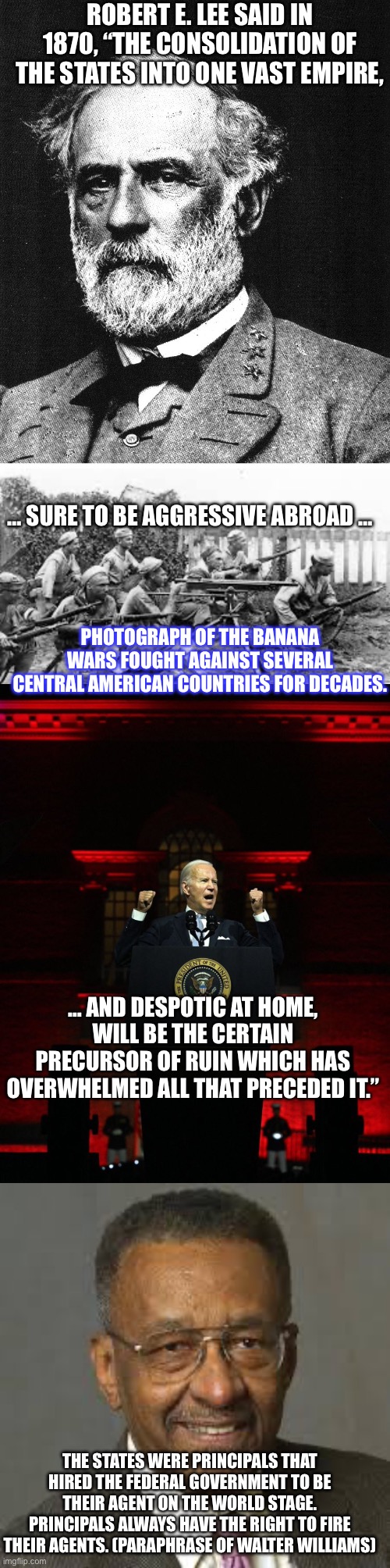 ROBERT E. LEE SAID IN 1870, “THE CONSOLIDATION OF THE STATES INTO ONE VAST EMPIRE, … SURE TO BE AGGRESSIVE ABROAD …; PHOTOGRAPH OF THE BANANA WARS FOUGHT AGAINST SEVERAL CENTRAL AMERICAN COUNTRIES FOR DECADES. … AND DESPOTIC AT HOME, WILL BE THE CERTAIN PRECURSOR OF RUIN WHICH HAS OVERWHELMED ALL THAT PRECEDED IT.”; THE STATES WERE PRINCIPALS THAT HIRED THE FEDERAL GOVERNMENT TO BE THEIR AGENT ON THE WORLD STAGE. PRINCIPALS ALWAYS HAVE THE RIGHT TO FIRE THEIR AGENTS. (PARAPHRASE OF WALTER WILLIAMS) | image tagged in robert e lee,banana wars,joe biden creepy hitler speech,walter williams | made w/ Imgflip meme maker