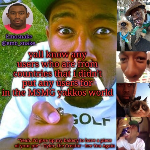 Emosnake's Tyler the Creator temp | yall know any users who are from countries that i didn't put any users for in the MSMG yakkos world | image tagged in emosnake's tyler the creator temp | made w/ Imgflip meme maker
