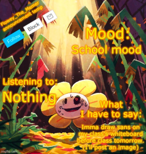 Flowey_The_Memer announcement template | School mood; Nothing; Imma draw sans on my class’s whiteboard before class tomorrow. (I’ll post an image) | image tagged in flowey_the_memer announcement template | made w/ Imgflip meme maker