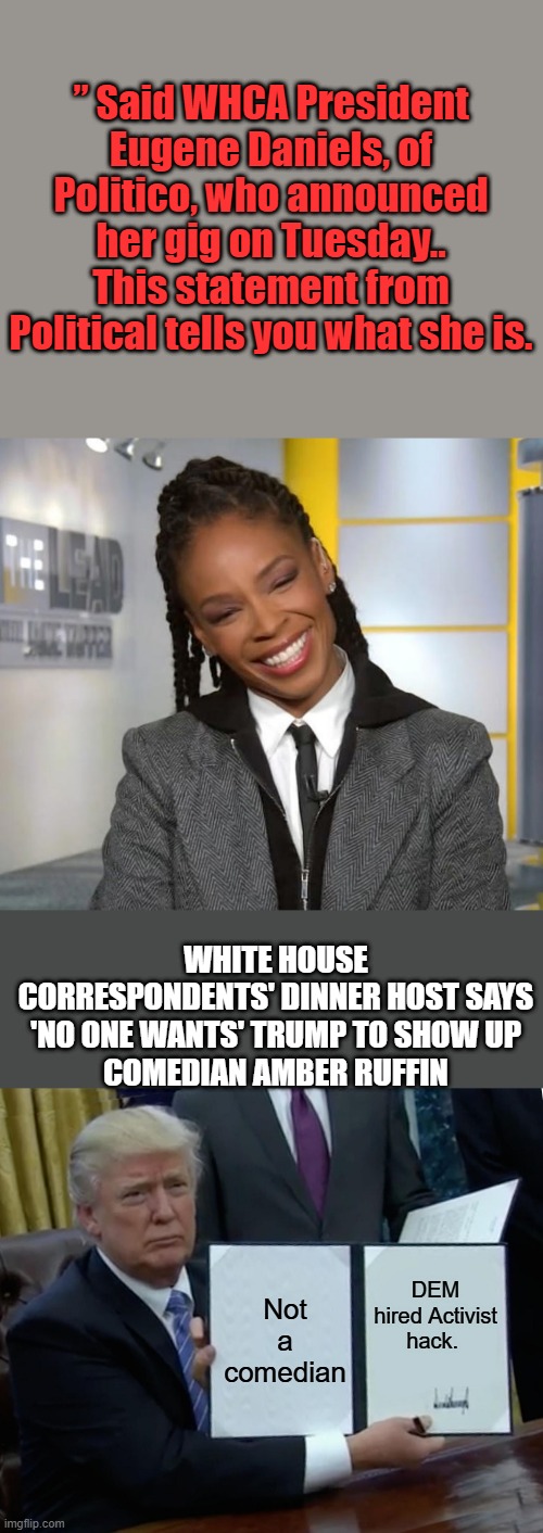 Ruffin is a “perfect fit for the dinner this year,” said WHCA President Eugene Daniels, Political has been exposed | ” Said WHCA President Eugene Daniels, of Politico, who announced her gig on Tuesday.. This statement from Political tells you what she is. WHITE HOUSE CORRESPONDENTS' DINNER HOST SAYS 'NO ONE WANTS' TRUMP TO SHOW UP
COMEDIAN AMBER RUFFIN; DEM hired Activist hack. Not a comedian | image tagged in memes,trump bill signing | made w/ Imgflip meme maker