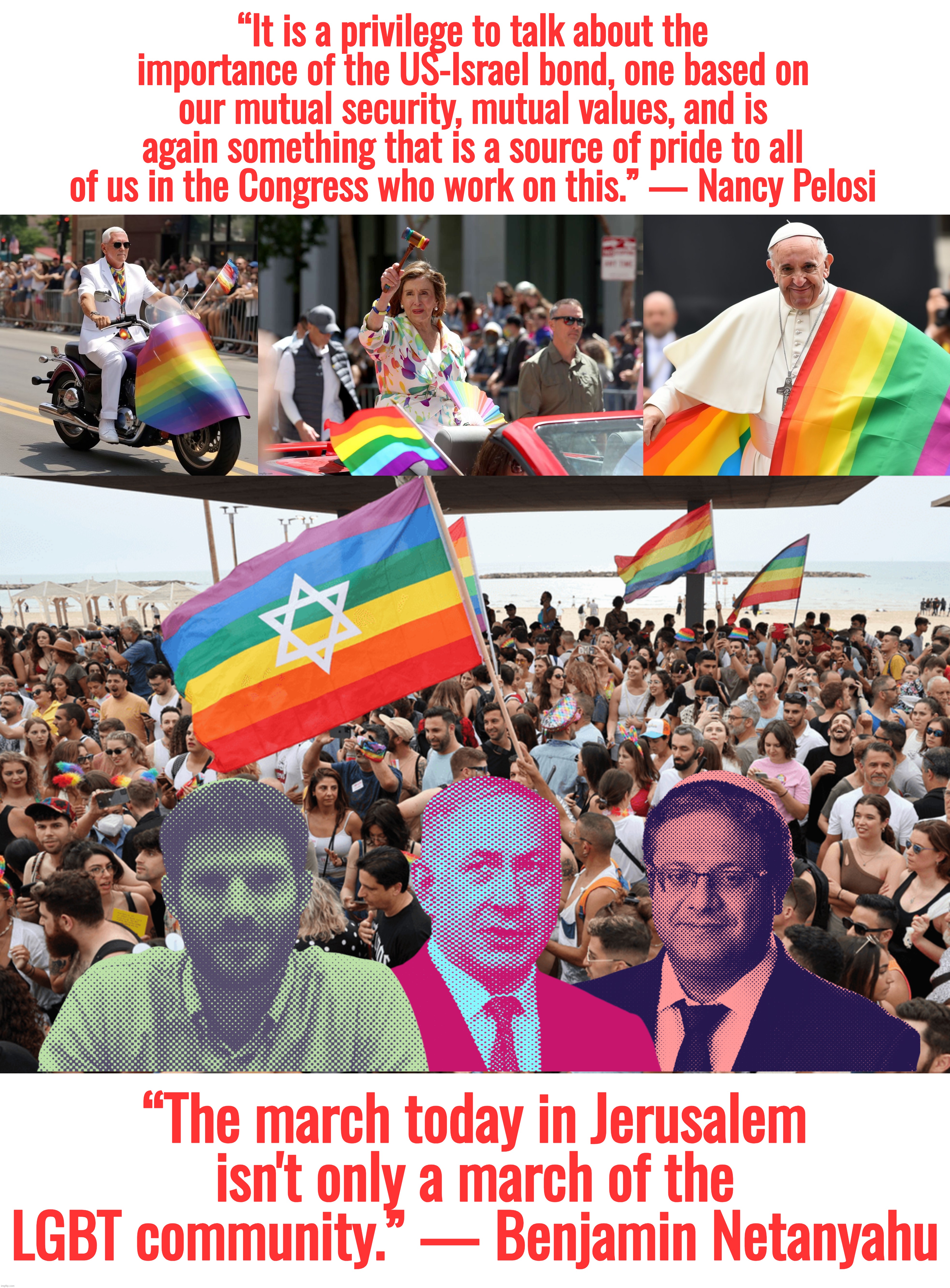 “It is a privilege to talk about the importance of the US-Israel bond, one based on our mutual security, mutual values, and is again something that is a source of pride to all of us in the Congress who work on this.” — Nancy Pelosi; “The march today in Jerusalem isn't only a march of the LGBT community.” — Benjamin Netanyahu | image tagged in nancy pelosi,israel,ukraine,gay pride,mike pence,pope francis | made w/ Imgflip meme maker