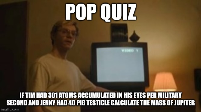 Jeffrey Dahmer tv | POP QUIZ; IF TIM HAD 301 ATOMS ACCUMULATED IN HIS EYES PER MILITARY SECOND AND JENNY HAD 40 PIG TESTICLE CALCULATE THE MASS OF JUPITER | image tagged in jeffrey dahmer tv | made w/ Imgflip meme maker