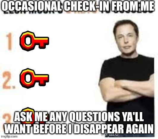 Elon Musk's 3 Keys To Success | OCCASIONAL CHECK-IN FROM ME; ASK ME ANY QUESTIONS YA'LL WANT BEFORE I DISAPPEAR AGAIN | image tagged in elon musk's 3 keys to success | made w/ Imgflip meme maker