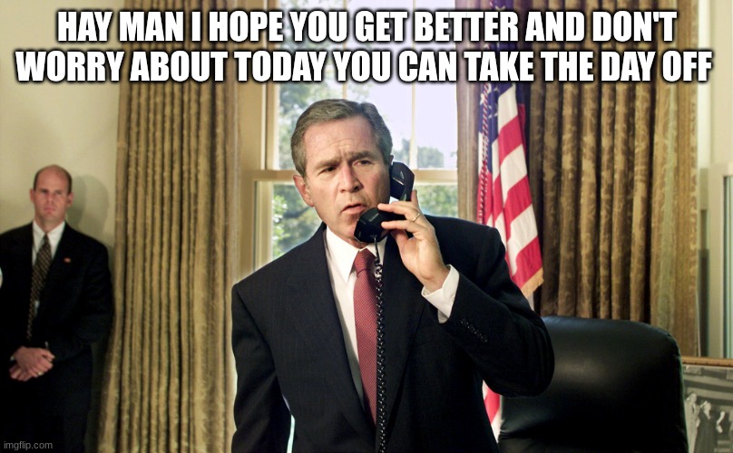 george w bush | HAY MAN I HOPE YOU GET BETTER AND DON'T WORRY ABOUT TODAY YOU CAN TAKE THE DAY OFF | image tagged in george w bush | made w/ Imgflip meme maker