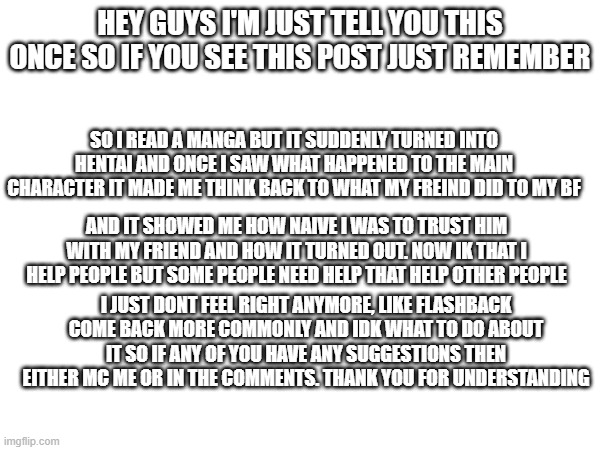 just need to talk | HEY GUYS I'M JUST TELL YOU THIS ONCE SO IF YOU SEE THIS POST JUST REMEMBER; SO I READ A MANGA BUT IT SUDDENLY TURNED INTO HENTAI AND ONCE I SAW WHAT HAPPENED TO THE MAIN CHARACTER IT MADE ME THINK BACK TO WHAT MY FREIND DID TO MY BF; AND IT SHOWED ME HOW NAIVE I WAS TO TRUST HIM WITH MY FRIEND AND HOW IT TURNED OUT. NOW IK THAT I HELP PEOPLE BUT SOME PEOPLE NEED HELP THAT HELP OTHER PEOPLE; I JUST DONT FEEL RIGHT ANYMORE, LIKE FLASHBACK COME BACK MORE COMMONLY AND IDK WHAT TO DO ABOUT IT SO IF ANY OF YOU HAVE ANY SUGGESTIONS THEN EITHER MC ME OR IN THE COMMENTS. THANK YOU FOR UNDERSTANDING | image tagged in help me | made w/ Imgflip meme maker