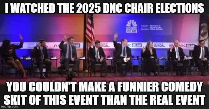 DNC chair candidates 2025 | I WATCHED THE 2025 DNC CHAIR ELECTIONS; YOU COULDN'T MAKE A FUNNIER COMEDY SKIT OF THIS EVENT THAN THE REAL EVENT | image tagged in dnc chair candidates 2025 | made w/ Imgflip meme maker