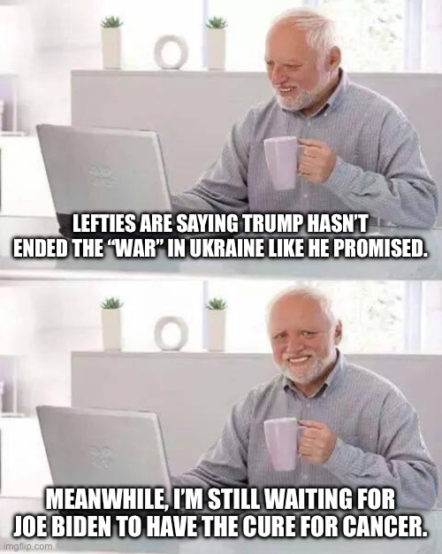 Hide the Pain Harold | LEFTIES ARE SAYING TRUMP HASN’T ENDED THE “WAR” IN UKRAINE LIKE HE PROMISED. MEANWHILE, I’M STILL WAITING FOR JOE BIDEN TO HAVE THE CURE FOR CANCER. | image tagged in memes,hide the pain harold | made w/ Imgflip meme maker