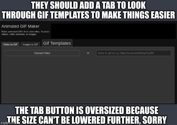 It would be really convenient instead of having to go over to the meme maker and looking through the templates through there. | THEY SHOULD ADD A TAB TO LOOK THROUGH GIF TEMPLATES TO MAKE THINGS EASIER; Gif Templates; THE TAB BUTTON IS OVERSIZED BECAUSE THE SIZE CAN'T BE LOWERED FURTHER, SORRY | image tagged in imgflip,suggestion | made w/ Imgflip meme maker