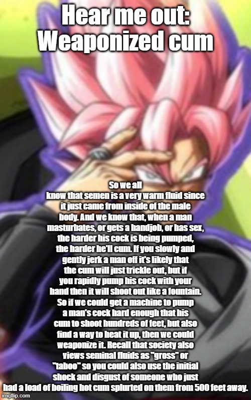 Smart goku black | Hear me out: Weaponized cum; So we all know that semen is a very warm fluid since it just came from inside of the male body. And we know that, when a man masturbates, or gets a handjob, or has sex, the harder his cock is being pumped, the harder he'll cum. If you slowly and gently jerk a man off it's likely that the cum will just trickle out, but if you rapidly pump his cock with your hand then it will shoot out like a fountain. So if we could get a machine to pump a man's cock hard enough that his cum to shoot hundreds of feet, but also find a way to heat it up, then we could weaponize it. Recall that society also views seminal fluids as "gross" or "taboo" so you could also use the initial shock and disgust of someone who just had a load of boiling hot cum splurted on them from 500 feet away. | image tagged in smart goku black | made w/ Imgflip meme maker