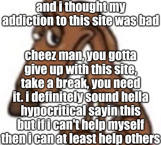 . | and i thought my addiction to this site was bad; cheez man, you gotta give up with this site, take a break, you need it. i definitely sound hella hypocritical sayin this but if i can't help myself then i can at least help others | image tagged in sad dog | made w/ Imgflip meme maker